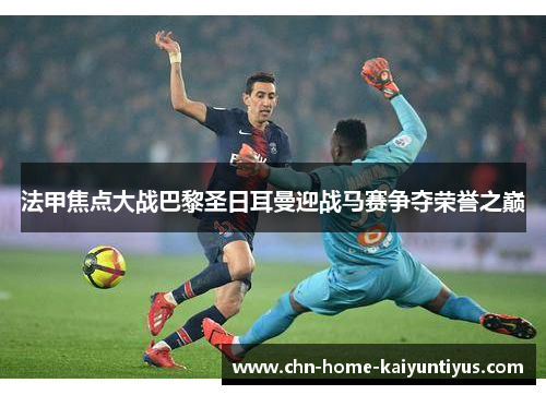 法甲焦点大战巴黎圣日耳曼迎战马赛争夺荣誉之巅 法甲焦点大战巴黎圣日耳曼迎战马赛争夺荣誉之巅